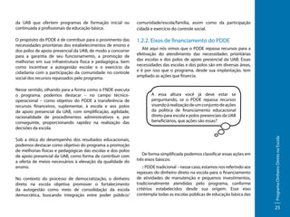 da UAB que ofertem programas de formação inicial ou
continuada a profissionais da educação básica.

comunidade/escola/família, assim como da participação
cidadã e exercício do controle social.

O propósito do PDDE é de contribuir para o provimento das
necessidades prioritárias dos estabelecimentos de ensino e
dos polos de apoio presencial da UAB, de modo a concorrer
para a garantia de seu funcionamento, a promoção de
melhorias em sua infraestrutura física e pedagógica, bem
como incentivar a autogestão escolar e o exercício da
cidadania com a participação da comunidade no controle
social dos recursos repassados pelo programa.

1.2.2. Eixos de financiamento do PDDE

Sob a ótica do desempenho dos resultados educacionais,
podemos destacar como objetivo do programa a promoção
de melhorias físicas e pedagógicas das escolas e dos polos
de apoio presencial da UAB, como forma de contribuir com
a oferta de meios necessários à elevação da qualidade do
ensino.
No contexto do processo de democratização, o dinheiro
direto na escola objetiva promover o fortalecimento
da autogestão como meio de consolidação da escola
democrática, buscando integração entre poder público/

A essa altura você já deve estar se
perguntando, se o PDDE repassa recursos
visando à realização de um conjunto de ações
da política de financiamento educacional
direto para escola e polos presenciais da UAB
beneficiários, que ações são essas?

De forma simplificada podemos classificar essas ações em
três eixos básicos:
:: PDDE tradicional – nesse caso, estamos nos referindo aos
repasses do dinheiro direto na escola para o financiamento
de atividades de manutenção e pequenos investimentos,
tradicionalmente atendidas pelo programa, conforme
critérios estabelecidos desde sua origem. Esse eixo
contempla todas as escolas públicas de educação básica das

Programa Dinheiro Direto na Escola

Nesse sentido, olhando para a forma como o FNDE executa
o programa, podemos destacar – no campo técnicooperacional – como objetivo do PDDE a transferência de
recursos financeiros, suplementar, à escola e aos polos
de apoio presencial da UAB, com simplificação, agilidade,
racionalidade de procedimentos administrativos e, por
conseguinte, proporcionando rapidez na realização das
decisões da escola.

Até aqui nós vimos que o PDDE repassa recursos para a
efetivação do atendimento das necessidades prioritárias
das escolas e dos polos de apoio presencial da UAB. Essas
necessidades das escolas e dos polos são em diversas áreas,
e é por isso que o programa, desde sua implantação, tem
ampliado as ações que financia.

25

 