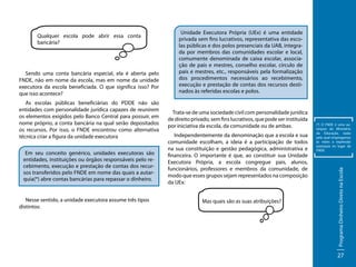 Sendo uma conta bancária especial, ela é aberta pelo
FNDE, não em nome da escola, mas em nome da unidade
executora da escola beneficiada. O que significa isso? Por
que isso acontece?
As escolas públicas beneficiárias do PDDE não são
entidades com personalidade jurídica capazes de reunirem
os elementos exigidos pelo Banco Central para possuir, em
nome próprio, a conta bancária na qual serão depositados
os recursos. Por isso, o FNDE encontrou como alternativa
técnica criar a figura da unidade executora
Em seu conceito genérico, unidades executoras são
entidades, instituições ou órgãos responsáveis pelo recebimento, execução e prestação de contas dos recursos transferidos pelo FNDE em nome das quais a autarquia(*) abre contas bancárias para repassar o dinheiro.

Nesse sentido, a unidade executora assume três tipos
distintos:

Unidade Executora Própria (UEx) é uma entidade
privada sem fins lucrativos, representativa das escolas públicas e dos polos presenciais da UAB, integrada por membros das comunidades escolar e local,
comumente denominada de caixa escolar, associação de pais e mestres, conselho escolar, círculo de
pais e mestres, etc., responsáveis pela formalização
dos procedimentos necessários ao recebimento,
execução e prestação de contas dos recursos destinados às referidas escolas e polos.

	
Trata-se de uma sociedade civil com personalidade jurídica
de direito privado, sem fins lucrativos, que pode ser instituída
por iniciativa da escola, da comunidade ou de ambas.
Independentemente da denominação que a escola e sua
comunidade escolham, a ideia é a participação de todos
na sua constituição e gestão pedagógica, administrativa e
financeira. O importante é que, ao constituir sua Unidade
Executora Própria, a escola congregue pais, alunos,
funcionários, professores e membros da comunidade, de
modo que esses grupos sejam representados na composição
da UEx:
Mas quais são as suas atribuições?

(*) O FNDE é uma autarquia do Ministério
da Educação, razão
pela qual empregamos
às vezes a expressão
autarquia no lugar de
FNDE.

Programa Dinheiro Direto na Escola

Qualquer escola pode abrir essa conta
bancária?

27

 