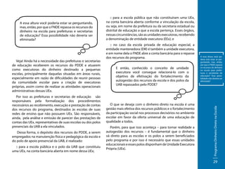 Veja! Ainda há a necessidade das prefeituras e secretarias
de educação receberem os recursos do PDDE e atuarem
como executoras do dinheiro destinado a pequenas
escolas, principalmente daquelas situadas em áreas rurais,
especialmente em razão de dificuldades de reunir pessoas
da comunidade escolar para a criação de executoras
próprias, assim como de realizar as atividades operacionais
administrativas dessas UEx.
Por isso as prefeituras e secretarias de educação são
responsáveis pela formalização dos procedimentos
necessários ao recebimento, execução e prestação de contas
dos recursos do programa, destinados às escolas de suas
redes de ensino que não possuem UEx. São responsáveis,
ainda, pela análise e emissão de parecer das prestações de
contas das UEx, representativas de suas escolas ou dos polos
presenciais da UAB a ela vinculados.
Dessa forma, o depósito dos recursos do PDDE, a serem
empregados na manutenção física e pedagógica da escola e
do polo de apoio presencial da UAB, é realizado:
:: para a escola pública e o polo da UAB que constituiu
uma UEx, na conta bancária aberta em nome dessa UEx;

:: no caso da escola privada de educação especial, a
entidade mantenedora (EM) é também a unidade executora,
e em nome dela o FNDE abre a conta bancária para o repasse
dos recursos do programa.
E então, conhecido o conceito de unidade
executora você consegue relacioná-lo com o
objetivo de efetivação do fortalecimento da
autogestão dos recursos da escola e dos polos da
UAB repassados pelo PDDE?

O que se deseja com o dinheiro direto na escola é uma
gestão mais efetiva dos recursos públicos e o fortalecimento
da participação social nos processos decisórios no ambiente
escolar em favor da oferta universal de uma educação de
qualidade a todos.
Porém, para que isso aconteça – para tornar realidade a
autogestão dos recursos – é fundamental que o dinheiro
vá direto para as escolas e os polos a serem beneficiados
pelo programa e por isso é necessário que essas unidades
educacionais e esses polos disponham de Unidade Executora
Própria (UEx).

A essa altura você poderia está estar se perguntando, mas, então,
por que o FNDE repassa
os recursos do dinheiro
na escola para prefeituras e secretarias de
educação? Essa possibilidade não deveria ser
eliminada?

Programa Dinheiro Direto na Escola

A essa altura você poderia estar se perguntando,
mas, então, por que o FNDE repassa os recursos do
dinheiro na escola para prefeituras e secretarias
de educação? Essa possibilidade não deveria ser
eliminada?

:: para a escola pública que não constituíram uma UEx,
na conta bancária aberta conforme a vinculação da escola,
ou seja, em nome da prefeitura ou da secretaria estadual ou
distrital de educação a que a escola pertença. Esses órgãos,
nessas circunstâncias, são as unidades executoras, recebendo
a denominação de entidade executora (EEx); e

29

 