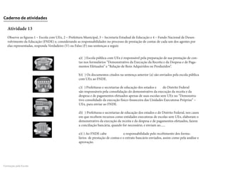 Caderno de atividades

   Atividade 13
   Observe as figuras 1 – Escola com UEx, 2 – Prefeitura Municipal, 3 – Secretaria Estadual de Educação e 4 – Fundo Nacional de Desen-
   volvimento da Educação (FNDE) e, considerando as responsabilidades no processo de prestação de contas de cada um dos agentes por
   elas representadas, responda Verdadeiro (V) ou Falso (F) nas sentenças a seguir.


                                                    a)( ) Escola pública com UEx é responsável pela preparação de sua prestação de con-
                                                    tas nos formulários “Demonstrativo da Execução da Receita e da Despesa e de Paga-
                                                    mentos Efetuados” e “Relação de Bens Adquiridos ou Produzidos”.

                                                    b)( ) Os documentos citados na sentença anterior (a) são enviados pela escola pública
                                                    com UEx ao FNDE.

                                                    c)( ) Prefeituras e secretarias de educação dos estados e  do Distrito Federal
                                                    são responsáveis pela consolidação do demonstrativo da execução da receita e da
                                                    despesa e de pagamentos efetuados apenas de suas escolas sem UEx no “Demonstra-
                                                    tivo consolidado da execução físico-financeira das Unidades Executoras Próprias” –
                                                    UEx, para enviar ao FNDE.

                                                    d)( ) Prefeituras e secretarias de educação dos estados e do Distrito Federal, nos casos
                                                    em que recebem recursos como entidades executoras de escolas sem UEx, elaboram o
                                                    demonstrativo da execução da receita e da despesa e de pagamentos efetuados, fazem
                                                    a conciliação bancária, quando for necessário, e enviam ao......

                                                    e)( ) Ao FNDE cabe              a responsabilidade pelo recebimento dos formu-
                                                    lários de prestação de contas e o extrato bancário enviados, assim como pela análise e
                                                    aprovação.




Formação pela Escola
 