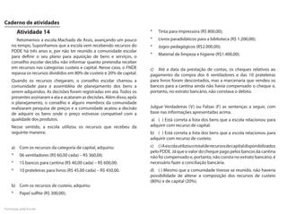 Caderno de atividades
        Atividade 14                                                     *   Tinta para impressora (R$ 800,00);
       Retomemos a escola Machado de Assis, avançando um pouco           *   Livros paradidáticos para a biblioteca (R$ 1.200,00);
    no tempo. Suponhamos que a escola vem recebendo recursos do          *   Jogos pedagógicos (R$2.000,00);
    PDDE há três anos e, por não ter reunido a comunidade escolar
                                                                         *   Material de limpeza e higiene (R$1.400,00).
    para definir o seu plano para aquisição de bens e serviços, o
    conselho escolar decidiu não informar quanto pretendia receber
    em recursos nas categorias custeio e capital. Nesse caso, o FNDE     c) Até a data da prestação de contas, os cheques relativos ao
    repassa os recursos divididos em 80% de custeio e 20% de capital.    pagamento da compra dos 6 ventiladores e das 10 prateleiras
    Quando os recursos chegaram, o conselho escolar chamou a             para livros foram descontados, mas a marcenaria que vendeu os
    comunidade para a assembléia de planejamento dos bens a              bancos para a cantina ainda não havia compensado o cheque e,
    serem adquiridos. As decisões foram registradas em ata. Todos os     portanto, no extrato bancário, não constava o débito.
    presentes assinaram a ata e acataram as decisões. Além disso, após
    o planejamento, o conselho e alguns membros da comunidade
    realizaram pesquisa de preços e a comunidade acatou a decisão        Julgue Verdadeiras (V) ou Falsas (F) as sentenças a seguir, com
    de adquirir os bens onde o preço estivesse compatível com a          base nas informações apresentadas acima.
    qualidade dos produtos.                                              a) ( ) Está correta a lista dos bens que a escola relacionou para
    Nesse sentido, a escola utilizou os recursos que recebeu da          adquirir com recurso de capital.
    seguinte maneira:                                                    b) ( ) Está correta a lista dos bens que a escola relacionou para
                                                                         adquirir com recurso de custeio.
    a) Com os recursos da categoria de capital, adquiriu:                c) ( ) A escola utilizou o total de recursos de capital disponibilizados
                                                                         pelo PDDE. Já que o valor do cheque pago pelos bancos da cantina
    *    06 ventiladores (R$ 60,00 cada) – R$ 360,00;                    não foi compensado e, portanto, não consta no extrato bancário, é
    *    15 bancos para cantina (R$ 40,00 cada) – R$ 600,00;             necessário fazer a conciliação bancária.
    *    10 prateleiras para livros (R$ 45,00 cada) – R$ 450,00.         d) ( ) Mesmo que a comunidade tivesse se reunido, não haveria
                                                                         possibilidade de alterar a composição dos recursos de custeio
                                                                         (80%) e de capital (20%).
    b) Com os recursos de custeio, adquiriu:
    *    Papel sulfite (R$ 300,00);


Formação pela Escola
 