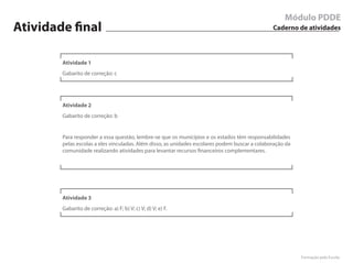 Módulo PDDE
Atividade final                                                                                 Caderno de atividades




        Atividade 1
        Gabarito de correção: c




        Atividade 2
        Gabarito de correção: b


        Para responder a essa questão, lembre-se que os municípios e os estados têm responsabilidades
        pelas escolas a eles vinculadas. Além disso, as unidades escolares podem buscar a colaboração da
        comunidade realizando atividades para levantar recursos financeiros complementares.




        Atividade 3
        Gabarito de correção: a) F; b) V; c) V; d) V; e) F.




                                                                                                           Formação pela Escola
 