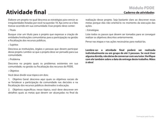 Módulo PDDE
Atividade final                                                                                           Caderno de atividades

Elabore um projeto no qual descreva as estratégias para vencer as     realização desse projeto. Seja bastante claro ao descrever essas
irregularidades listadas por você na questão 18. Aja como se o fato   metas porque elas irão orientá-lo no momento da execução das
tivesse ocorrido em sua comunidade. Esse projeto deve conter:         ações.
:: Título                                                             :: Estratégias
Busque criar um título para o projeto que expresse a criação de       Liste todos os passos que devem ser tomados para se conseguir
entidades/instituições comunitárias para a participação na gestão     realizar os objetivos descritos anteriormente.
e fiscalização dos recursos públicos.                                 Pense nas etapas e nas ações necessárias para realizá-las.
:: Sujeitos
Descreva as instituições, órgãos e pessoas que devem participar       Lembre-se: a atividade final poderá ser realizada
desse projeto. Lembre-se que o projeto deve ser pensado para sua      individualmente ou em grupo de até 3 pessoas. Se você tiver
comunidade.                                                           alguma dúvida, não deixe de conversar com seu tutor. Verifique
:: Problema                                                           com ele também sobre a data de entrega deste trabalho. Mãos
Descreva no projeto quais os problemas existentes em sua              à obra!
comunidade, na gestão ou fiscalização dos recursos do PDDE.
:: Objetivo
Você deve dividir esse tópico em dois:
1. Objetivo Geral: descreva aqui quais os objetivos sociais de
se fortalecer a participação da comunidade nas decisões e na
fiscalização dos recursos públicos destinados à educação.
2. Objetivos específicos: nesse tópico, você deve descrever em
detalhes quais as metas que devem ser alcançadas no final da




                                                                                                                      Formação pela Escola
 