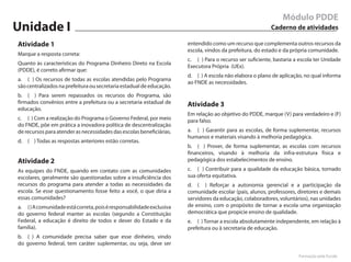 Módulo PDDE
Unidade I                                                                                                 Caderno de atividades

Atividade 1                                                           entendido como um recurso que complementa outros recursos da
                                                                      escola, vindos da prefeitura, do estado e da própria comunidade.
Marque a resposta correta:
                                                                      c. ( ) Para o recurso ser suficiente, bastaria a escola ter Unidade
Quanto às características do Programa Dinheiro Direto na Escola
                                                                      Executora Própria (UEx).
(PDDE), é correto afirmar que:
                                                                      d. ( ) A escola não elabora o plano de aplicação, no qual informa
a. ( ) Os recursos de todas as escolas atendidas pelo Programa
                                                                      ao FNDE as necessidades.
são centralizados na prefeitura ou secretaria estadual de educação.
b. ( ) Para serem repassados os recursos do Programa, são
firmados convênios entre a prefeitura ou a secretaria estadual de     Atividade 3
educação.
                                                                      Em relação ao objetivo do PDDE, marque (V) para verdadeiro e (F)
c. ( ) Com a realização do Programa o Governo Federal, por meio       para falso.
do FNDE, põe em prática a inovadora política de descentralização
de recursos para atender as necessidades das escolas beneficiárias.   a. ( ) Garantir para as escolas, de forma suplementar, recursos
                                                                      humanos e materiais visando à melhoria pedagógica.
d. ( ) Todas as respostas anteriores estão corretas.
                                                                      b. ( ) Prover, de forma suplementar, as escolas com recursos
                                                                      financeiros, visando à melhoria da infra-estrutura física e
Atividade 2                                                           pedagógica dos estabelecimentos de ensino.
As equipes do FNDE, quando em contato com as comunidades              c. ( ) Contribuir para a qualidade da educação básica, tornado
escolares, geralmente são questionadas sobre a insuficiência dos      sua oferta equitativa.
recursos do programa para atender a todas as necessidades da          d. ( ) Reforçar a autonomia gerencial e a participação da
escola. Se esse questionamento fosse feito a você, o que diria a      comunidade escolar (pais, alunos, professores, diretores e demais
essas comunidades?                                                    servidores da educação, colaboradores, voluntários), nas unidades
a. ( ) A comunidade está correta, pois é responsabilidade exclusiva   de ensino, com o propósito de tornar a escola uma organização
do governo federal manter as escolas (segundo a Constituição          democrática que propicie ensino de qualidade.
Federal, a educação é direito de todos e dever do Estado e da         e. ( ) Tornar a escola absolutamente independente, em relação à
família).                                                             prefeitura ou à secretaria de educação.
b. ( ) A comunidade precisa saber que esse dinheiro, vindo
do governo federal, tem caráter suplementar, ou seja, deve ser

                                                                                                                      Formação pela Escola
 