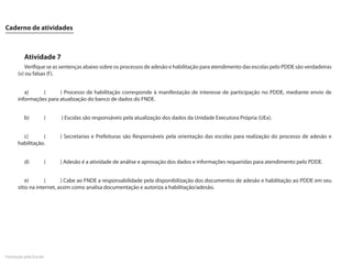 Caderno de atividades



         Atividade 7
         Verifique se as sentenças abaixo sobre os processos de adesão e habilitação para atendimento das escolas pelo PDDE são verdadeiras
      (v) ou falsas (f ).


         a)     (      ) Processo de habilitação corresponde à manifestação de interesse de participação no PDDE, mediante envio de
      informações para atualização do banco de dados do FNDE.


         b)            (   ) Escolas são responsáveis pela atualização dos dados da Unidade Executora Própria (UEx).


        c)       (         ) Secretarias e Prefeituras são Responsáveis pela orientação das escolas para realização do processo de adesão e
      habilitação.


         d)            (   ) Adesão é a atividade de análise e aprovação dos dados e informações requeridas para atendimento pelo PDDE.


          e)       (      ) Cabe ao FNDE a responsabilidade pela disponibilização dos documentos de adesão e habilitação ao PDDE em seu
      sítio na internet, assim como analisa documentação e autoriza a habilitação/adesão.




Formação pela Escola
 