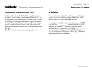 Módulo PDDE
Unidade II              Entendendo o funcionamento do PDDE                                         Caderno de atividades

Entendendo o funcionamento do PDDE                             Atividade 8
Você se lembra da escola Machado de Assis, localizada no       Como você viu na unidade II, a escola que possui UEx pode
município de Vila Feliz no Estado de Minas Centrais (MC), na   receber os recursos em duas categorias diferentes. Você se
região Centro-Oeste, trabalhada na Unidade I deste caderno     lembra quais são? Então, preencha as lacunas:
de atividades? Recorda que ela atuava na educação básica
e no atendimento de 40 alunos da creche, 38 alunos da pré-     A escola que possui UEx pode receber os recursos do PDDE
escola, 377 do ensino fundamental, 180 alunos do ensino        nas categorias _____________ (destinados à aquisição de
médio e 15 do ensino especial e que foi visitada pela equipe   materiais de consumo e à contratação de serviços para
do FNDE?                                                       funcionamento e manutenção da escola) e ______________
Com base no texto acima, responda as questões 8 a 11.          (destinados a cobrir despesas com aquisição de equipamen-
                                                               tos e material permanente para as escolas, que resultem em
                                                               reposição ou elevação patrimonial).




                                                                                                              Formação pela Escola
 