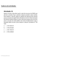 Caderno de atividades


      Atividade 10
      Ajude a escola a descobrir qual o valor de recursos do PDDE que
      ela tem a receber. Faça o cálculo e depois assinale o valor correto.
      Para realizar o cálculo, utilize as tabelas de referencial de cálculo
      para as escolas da região Norte, Nordeste e Centro-Oeste (exceção
      do Distrito Federal) dadas no item cálculo de repasse dos recursos
      para as escolas da rede pública de ensino fundamental e siga o
      exemplo dado no item como realizar o cálculo. Considere K = R$
      4,20.
      a.   ( ) R$ 4.693,70
      b. ( ) R$ 6.925,80
      c.   ( ) R$ 7.493,70
      d    ( ) R$ 6.300,00




Formação pela Escola
 