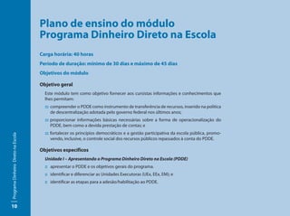 Plano de ensino do módulo 			
                                     Programa Dinheiro Direto na Escola
                                     Carga horária: 40 horas
                                     Período de duração: mínimo de 30 dias e máximo de 45 dias
                                     Objetivos do módulo

                                     Objetivo geral
                                       Este módulo tem como objetivo fornecer aos cursistas informações e conhecimentos que
                                       lhes permitam:
                                       ::: compreender o PDDE como instrumento de transferência de recursos, inserido na política
                                           de descentralização adotada pelo governo federal nos últimos anos;
                                       ::: proporcionar informações básicas necessárias sobre a forma de operacionalização do
                                           PDDE, bem como a devida prestação de contas; e
                                       ::: fortalecer os princípios democráticos e a gestão participativa da escola pública, promo-
Programa Dinheiro Direto na Escola




                                           vendo, inclusive, o controle social dos recursos públicos repassados à conta do PDDE.

                                     Objetivos específicos
                                       Unidade I – Apresentando o Programa Dinheiro Direto na Escola (PDDE)
                                       :: apresentar o PDDE e os objetivos gerais do programa.
                                       :: identificar e diferenciar as Unidades Executoras (UEx, EEx, EM); e
                                       :: identificar as etapas para a adesão/habilitação ao PDDE.




10
 