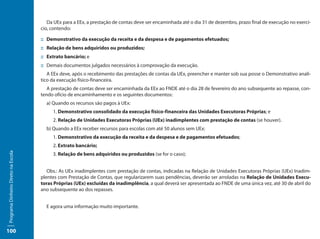 Da UEx para a EEx, a prestação de contas deve ser encaminhada até o dia 31 de dezembro, prazo final de execução no exercí-
                                     cio, contendo:

                                     ::	 Demonstrativo da execução da receita e da despesa e de pagamentos efetuados;
                                     ::	 Relação de bens adquiridos ou produzidos;
                                     ::	 Extrato bancário; e
                                     ::	Demais documentos julgados necessários à comprovação da execução.
                                        A EEx deve, após o recebimento das prestações de contas da UEx, preencher e manter sob sua posse o Demonstrativo analí-
                                     tico da execução físico-financeira.
                                        A prestação de contas deve ser encaminhada da EEx ao FNDE até o dia 28 de fevereiro do ano subsequente ao repasse, con-
                                     tendo ofício de encaminhamento e os seguintes documentos:
                                       a) Quando os recursos são pagos à UEx:
                                          1. Demonstrativo consolidado da execução físico-financeira das Unidades Executoras Próprias; e
                                          2. Relação de Unidades Executoras Próprias (UEx) inadimplentes com prestação de contas (se houver).
                                       b) Quando a EEx receber recursos para escolas com até 50 alunos sem UEx:
                                          1. Demonstrativo da execução da receita e da despesa e de pagamentos efetuados;
                                          2. Extrato bancário;
Programa Dinheiro Direto na Escola




                                          3. Relação de bens adquiridos ou produzidos (se for o caso);


                                        Obs.: As UEx inadimplentes com prestação de contas, indicadas na Relação de Unidades Executoras Próprias (UEx) Inadim-
                                     plentes com Prestação de Contas, que regularizarem suas pendências, deverão ser arroladas na Relação de Unidades Execu-
                                     toras Próprias (UEx) excluídas da inadimplência, a qual deverá ser apresentada ao FNDE de uma única vez, até 30 de abril do
                                     ano subsequente ao dos repasses.


                                       E agora uma informação muito importante.



100
 