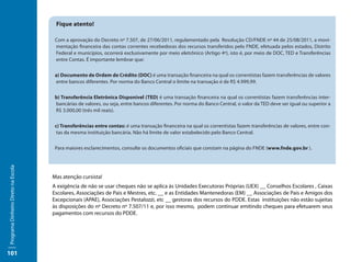 Fique atento!

                                      Com a aprovação do Decreto nº 7.507, de 27/06/2011, regulamentado pela Resolução CD/FNDE nº 44 de 25/08/2011, a movi-
                                      mentação financeira das contas correntes recebedoras dos recursos transferidos pelo FNDE, efetuada pelos estados, Distrito
                                      Federal e municípios, ocorrerá exclusivamente por meio eletrônico (Artigo 4º), isto é, por meio de DOC, TED e Transferências
                                      entre Contas. É importante lembrar que:


                                      a) Documento de Ordem de Crédito (DOC) é uma transação financeira na qual os correntistas fazem transferências de valores
                                      entre bancos diferentes. Por norma do Banco Central o limite na transação é de R$ 4.999,99.


                                      b) Transferência Eletrônica Disponível (TED) é uma transação financeira na qual os correntistas fazem transferências inter-
                                      bancárias de valores, ou seja, entre bancos diferentes. Por norma do Banco Central, o valor da TED deve ser igual ou superior a
                                      R$ 3.000,00 (três mil reais).


                                      c) Transferências entre contas: é uma transação financeira na qual os correntistas fazem transferências de valores, entre con-
                                       tas da mesma instituição bancária. Não há limite de valor estabelecido pelo Banco Central.


                                      Para maiores esclarecimentos, consulte os documentos oficiais que constam na página do FNDE (www.fnde.gov.br ).
Programa Dinheiro Direto na Escola




                                     Mas atenção cursista!
                                     A exigência de não se usar cheques não se aplica às Unidades Executoras Próprias (UEX) __ Conselhos Escolares , Caixas
                                     Escolares, Associações de Pais e Mestres, etc. __ e as Entidades Mantenedoras (EM) __ Associações de Pais e Amigos dos
                                     Excepcionais (APAE), Associações Pestalozzi, etc __ gestoras dos recursos do PDDE. Estas instituições não estão sujeitas
                                     às disposições do nº Decreto nº 7.507/11 e, por isso mesmo, podem continuar emitindo cheques para efetuarem seus
                                     pagamentos com recursos do PDDE.




101
 