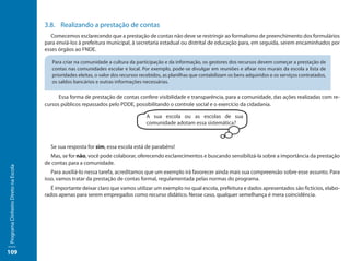 3.8.	 Realizando a prestação de contas
                                        Comecemos esclarecendo que a prestação de contas não deve se restringir ao formalismo de preenchimento dos formulários
                                     para enviá-los à prefeitura municipal, à secretaria estadual ou distrital de educação para, em seguida, serem encaminhados por
                                     esses órgãos ao FNDE.

                                        Para criar na comunidade a cultura da participação e da informação, os gestores dos recursos devem começar a prestação de
                                        contas nas comunidades escolar e local. Por exemplo, pode-se divulgar em reuniões e afixar nos murais da escola a lista de
                                        prioridades eleitas, o valor dos recursos recebidos, as planilhas que contabilizam os bens adquiridos e os serviços contratados,
                                        os saldos bancários e outras informações necessárias.


                                           Essa forma de prestação de contas confere visibilidade e transparência, para a comunidade, das ações realizadas com re-
                                     cursos públicos repassados pelo PDDE, possibilitando o controle social e o exercício da cidadania.

                                                                                    A sua escola ou as escolas de sua
                                                                                    comunidade adotam essa sistemática?



                                       Se sua resposta for sim, essa escola está de parabéns!
                                       Mas, se for não, você pode colaborar, oferecendo esclarecimentos e buscando sensibilizá-la sobre a importância da prestação
                                     de contas para a comunidade.
Programa Dinheiro Direto na Escola




                                        Para auxiliá-lo nessa tarefa, acreditamos que um exemplo irá favorecer ainda mais sua compreensão sobre esse assunto. Para
                                     isso, vamos tratar da prestação de contas formal, regulamentada pelas normas do programa.
                                        É importante deixar claro que vamos utilizar um exemplo no qual escola, prefeitura e dados apresentados são fictícios, elabo-
                                     rados apenas para serem empregados como recurso didático. Nesse caso, qualquer semelhança é mera coincidência.




109
 