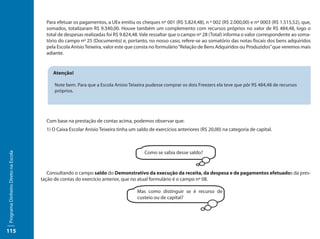 Para efetuar os pagamentos, a UEx emitiu os cheques nº 001 (R$ 5.824,48), n º 002 (R$ 2.000,00) e nº 0003 (R$ 1.515,52), que,
                                       somados, totalizaram R$ 9.340,00. Houve também um complemento com recursos próprios no valor de R$ 484,48, logo o
                                       total de despesas realizadas foi R$ 9.824,48. Vale ressaltar que o campo nº 28 (Total) informa o valor correspondente ao soma-
                                       tório do campo nº 25 (Documento) e, portanto, no nosso caso, refere-se ao somatório das notas fiscais dos bens adquiridos
                                       pela Escola Anísio Teixeira, valor este que consta no formulário “Relação de Bens Adquiridos ou Produzidos” que veremos mais
                                       adiante.


                                          Atenção!

                                          Note bem. Para que a Escola Anísio Teixeira pudesse comprar os dois Freezers ela teve que pôr R$ 484,48 de recursos
                                          próprios.




                                       Com base na prestação de contas acima, podemos observar que:
                                       1) O Caixa Escolar Anísio Teixeira tinha um saldo de exercícios anteriores (R$ 20,00) na categoria de capital.



                                                                                      Como se sabia desse saldo?
Programa Dinheiro Direto na Escola




                                        Consultando o campo saldo do Demonstrativo da execução da receita, da despesa e de pagamentos efetuados da pres-
                                     tação de contas do exercício anterior, que no atual formulário é o campo nº 08.

                                                                                   Mas como distinguir se é recurso de
                                                                                   custeio ou de capital?




115
 