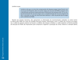 Lembre-se que:

                                                        Lembre-se de que, no verso dos comprovantes de despesas pagas (notas fiscais) com
                                                        os recursos do Programa, deve vir escrito: “pago com recursos do PDDE”, inclusive com
                                                        a identificação da pessoa responsável pelo recebimento dos produtos (RG, CPF ou ma-
                                                        trícula funcional). No caso da compra com a complementação de recursos próprios da
                                                        UEx, a inscrição no verso da nota fiscal deve destacar o valor da parcela que foi pago
                                                        com o dinheiro do PDDE.

                                        Quanto aos extratos bancários, eles apresentam as informações de movimentações realizadas na conta corren-
                                     te aberta pelo FNDE em nome da Unidade Executora Própria. Informações como o crédito dos recursos do progra-
                                     ma, o saldo do exercício anterior (se houver), os débitos dos cheques emitidos e o saldo existente no final do período
                                     de execução do PDDE são importantes para comprovar e legitimar a prestação de contas. Observe o exemplo abaixo.
Programa Dinheiro Direto na Escola




120
 