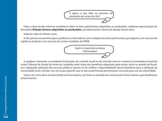 E agora, o que falta no processo de
                                                                                   prestação de contas da UEx?


                                        Falta o caixa escolar informar à prefeitura sobre os bens patrimoniais adquiridos ou produzidos, mediante apresentação do
                                     formulário Relação de bens adquiridos ou produzidos, providenciando o termo de doação desses bens.
                                       Vejamos cada um desses casos.
                                       A UEx precisa encaminhar para a prefeitura os formulários com a relação dos bens patrimoniais que adquiriu com recursos de
                                     capital ou produziu com recursos de custeio recebidos do PDDE.

                                                                                        Qual é a importância dessas
                                                                                               informações?


                                        A qualquer momento, as entidades/instituições de controle social ou de controle interno e externo (Controladoria Geral da
                                     União, Tribunal de Contas da União etc.) poderão pedir vistas dos benefícios adquiridos pela escola, tanto no sentido de fiscali-
                                     zar a adequada utilização dos recursos públicos quanto no de verificar a disponibilidade desses benefícios para a utilização da
                                     comunidade local e escolar. Isto serve para garantir que os bens patrimoniais permaneçam na escola para uso da coletividade.
                                       Vamos ver como deve ser preenchido esse formulário, com base no exemplo do Caixa Escolar Anísio Teixeira, que detalhamos
Programa Dinheiro Direto na Escola




                                     anteriormente.




122
 