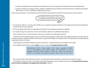 ::: quando a Unidade Executora Própria escolhe deixar uma reserva para permitir aquisições futuras (programadas);
                                          ::: quando o dinheiro, por algum motivo, chegar à Unidade Executora Própria ao final do ano letivo, podendo gerar dificul-
                                             dades e pôr em risco a qualidade da aplicação do recurso.
                                     Exceto nessas situações, é conveniente que todo o dinheiro seja utilizado no decorrer do exercício do ano do repasse.

                                                                                 Se o dinheiro ficar parado na conta, o que
                                                                                 a Unidade Executora Própria deve fazer?



                                     ::	Se o prazo for inferior a um mês, deve verificar com o gerente da agência bancária se há alguma alternativa de aplicação fi-
                                        nanceira que não cause prejuízo.
                                     ::	Se houver opção, determina-se a aplicação do dinheiro. Caso contrário, não deve ser aplicado.
                                     ::	Se o prazo for igual ou superior a um mês, recomenda-se aplicar em caderneta de poupança.
                                       Você percebeu que, no nosso exemplo, a UEx teve um ganho com aplicação financeira?
                                        O dinheiro que foi aplicado por três meses na caderneta de poupança rendeu para a UEx 30,00. Portanto, esse valor deve ser
                                     somado ao valor do repasse do PDDE. Dessa forma, o caixa escolar dispôs, na verdade, de R$ 4.770,00 durante o ano para efetuar
                                     a aquisição de bens e serviços.
                                       A UEx utilizou R$ 3.620,00, restando na conta corrente R$ 1.150,00, que devem ser lançados como saldo.
Programa Dinheiro Direto na Escola




                                       Esse simples lançamento no campo saldo é o que se chama de reprogramação de saldo.

                                                               Reprogramar saldo é algo simples. Não requer operações comple-
                                                              xas ou a elaboração de um plano, apenas um lançamento em que a
                                                              Unidade Executora Própria declara o valor que restou do repasse do
                                                              PDDE a ser investido no próximo exercício, logo a partir do seu início.



                                       Mas a Escola Paulo Freire ainda precisa fazer a conciliação bancária. Passaremos a demonstrá-la a partir de agora.
                                       Foi retirado o extrato bancário e se verificou que havia divergência entre os saldos da conta e do Demonstrativo da execu-
                                     ção da receita, da despesa e de pagamentos efetuados. Observe:
127
 