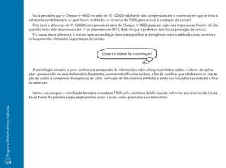 Você percebeu que o Cheque nº 0002, no valor de R$ 520,00, não havia sido compensado até o momento em que se tirou o
                                     extrato da conta bancária na qual foram creditados os recursos do PDDE, para anexar à prestação de contas?
                                        Pois bem, a diferença de R$ 520,00 corresponde ao valor do Cheque nº 0002, pago ao Lojão das Impressoras. Porém, tal che-
                                     que não havia sido descontado até 31 de dezembro de 2011, data em que a prefeitura concluiu a prestação de contas.
                                        Por causa dessa diferença, é preciso fazer a conciliação bancária e justificar a divergência entre o saldo da conta corrente e
                                     os lançamentos efetuados na prestação de contas.




                                       A conciliação bancária é uma conferência comparada de informações sobre cheques emitidos, saldos e valores de aplica-
                                     ções apresentadas no extrato bancário. Para tanto, usamos notas fiscais e recibos, a fim de certificar que não há erro na presta-
                                     ção de contas e comprovar divergências de saldo, em razão de documentos emitidos e ainda não lançados na conta até o final
                                     do exercício.

                                       Vamos ver, a seguir, a conciliação bancária enviada ao FNDE pela prefeitura de Vila Grande, referente aos recursos da Escola
                                     Paulo Freire. Na próxima seção, explicaremos passo a passo como preencher esse formulário:
Programa Dinheiro Direto na Escola




129
 