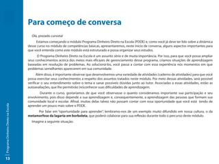 Para começo de conversa
                                       Olá, prezado cursista!
                                          Estamos começando o módulo Programa Dinheiro Direto na Escola (PDDE) e, como você já deve ter lido sobre a dinâmica
                                     desse curso no módulo de competências básicas, apresentaremos, neste início de conversa, alguns aspectos importantes para
                                     que você entenda como este módulo está estruturado e possa organizar seus estudos.
                                           O Programa Dinheiro Direto na Escola é um assunto sério e de muita importância. Por isso, para que você possa ampliar
                                     seus conhecimentos acerca dos meios mais eficazes de gerenciamento desse programa, criamos situações de aprendizagem
                                     baseadas em resolução de problemas. Ao solucioná-los, você passa a contar com essa experiência nos momentos em que
                                     problemas semelhantes aparecerem em sua comunidade.
                                           Além disso, é importante observar que desenvolvemos uma variedade de atividades (caderno de atividades) para que você
                                     possa exercitar seus conhecimentos a respeito dos assuntos tratados neste módulo. Por meio dessas atividades, será possível
                                     verificar o seu entendimento sobre o tema e sanar possíveis dúvidas junto ao tutor. Associadas a essas atividades, estão as
                                     autoavaliações, que lhe permitirão (re)conhecer suas dificuldades de aprendizagem.
                                            Durante o curso, gostaríamos de que você observasse o quanto consideramos importante sua participação e seu
                                     envolvimento, pois disso depende a sua aprendizagem e, consequentemente, a aprendizagem das pessoas que formam sua
                                     comunidade local e escolar. Afinal, muitas delas talvez não possam contar com essa oportunidade que você está tendo de
Programa Dinheiro Direto na Escola




                                     aprender um pouco mais sobre o PDDE.
                                          Por falar em “oportunidade para aprender”, lembramo-nos de um exemplo muito difundido em nossa cultura, o da
                                     metamorfose da lagarta em borboleta, que poderá colaborar para sua reflexão durante todo o percurso deste módulo.
                                       Imagine a seguinte situação:




13
 