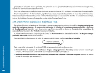 prestações de contas das UEx (se aprovadas, não aprovadas ou não apresentadas). É isso que chamamos de execução física,
                                     quando nos referimos ao bloco 3 do formulário.
                                       Com esse balanço de prestação de contas, pretende-se saber se todas as UEx prestaram contas e se elas foram aprovadas.
                                        Finalmente, no bloco 4 do demonstrativo, a prefeitura (ou secretaria estadual ou distrital de educação, conforme a vincu-
                                     lação da escola) deverá apresentar parecer certificando a aprovação ou não das contas das UEx; no caso de nosso exemplo,
                                     trata-se das Unidades Executoras Próprias das escolas Anísio Teixeira e Paulo Freire.

                                     3.11. Encaminhando as prestações de contas ao FNDE
                                       Recapitulando, vimos até aqui que as UEx enviam a prestação de contas por meio dos formulários Demonstrativo da exe-
                                     cução da receita e da despesa e de pagamentos efetuados, da Relação de bens adquiridos ou produzidos e do Termo
                                     de doação dos bens. Recebidos esses documentos, a prefeitura consolida os dados no Demonstrativo consolidado da
                                     execução físico-financeira das Unidades Executoras Próprias.
                                       A prefeitura também elabora sua prestação de contas no Demonstrativo da execução da receita e da despesa e de pa-
                                     gamentos efetuados, quando atua como EEx.
                                       Se o saldo bancário for diferente do saldo de sua prestação de contas, ela faz a conciliação bancária.

                                                                                         E agora, o que falta?
Programa Dinheiro Direto na Escola




                                       Falta encaminhar a prestação de contas ao FNDE, composta pelos seguintes documentos:
                                       :: Demonstrativo da execução da receita e da despesa e de pagamentos efetuados, extrato bancário e conciliação
                                          bancária, referente à escola contemplada por meio da Entidade Executora (EEx); e
                                       :: Demonstrativo consolidado da execução físico-financeira das Unidades Executoras Próprias, referente às demais
                                          escolas do município que possuem UEx.




137
 