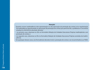 Atenção!
                                     Quando ocorrer inadimplência (não apresentação ou não aprovação da prestação de contas) e/ou regularização
                                      da inadimplência (apresentação ou aprovação da prestação de contas) por parte de UEx, a prefeitura e a secretaria
                                      estadual ou distrital de educação deverão:
                                     - no primeiro caso, relacionar as UEx no formulário Relação de Unidades Executoras Próprias inadimplentes com
                                      prestação de contas; e
                                     -no segundo caso, relacionar as UEx no formulário Relação de Unidades Executoras Próprias excluídas da inadim-
                                      plência.
                                     Em quaisquer desses casos, o(s) formulário(s) deverão incluir a prestação de contas e ser encaminhado(s) ao FNDE.
Programa Dinheiro Direto na Escola




138
 