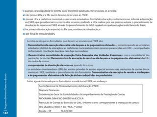 :: quando a escola pública for extinta ou se encontrar paralisada. Nesses casos, se a escola:
                                     a) não possuir UEx, é a EEx quem devolve os recursos ao FNDE;
                                     b) possuir UEx, a prefeitura municipal e a secretaria estadual ou distrital de educação, conforme o caso, informa a devolução
                                       ao FNDE, que providenciará o estorno dos recursos, podendo a UEx realizar, por sua própria autoria, o procedimento de
                                       devolução do recurso ao FNDE através do preenchimento da GRU, pagável em qualquer agência do Banco do Brasil;
                                     c) for privada de educação especial, é a EM que providencia a devolução; e
                                     d) por força de irregularidades.

                                         Lembre-se de que os formulários que devem ser enviados ao FNDE são:
                                        :: Demonstrativo da execução da receita e da despesa e de pagamentos efetuados – somente quando as secretarias
                                           estaduais e distrital de educação e as prefeituras municipais recebem recursos para escolas sem UEX –, acompanhado
                                           do formulário conciliação bancária, caso haja necessidade;
                                        :: Demonstrativo consolidado da execução físico-financeira das Unidades Executoras, com a consolidação das
                                          prestações de contas (Demonstrativo da execução da receita e da despesa e de pagamentos efetuados) das UEx
                                          das redes de ensino;
                                        :: comprovantes de devolução de recursos, quando for o caso;
                                        :: as entidades mantenedoras (EM) das escolas privadas de ensino especial enviam suas prestações de contas direta-
                                           mente ao FNDE, mediante o preenchimento dos formulários Demonstrativo da execução da receita e da despesa
                                           e de pagamentos efetuados e da Relação de bens adquiridos ou produzidos.
Programa Dinheiro Direto na Escola




                                        Então, agora é só envelopar os formulários e enviá-los ao FNDE, no endereço:
                                                     Fundo Nacional de Desenvolvimento da Educação (FNDE)
                                                     Diretoria Financeira
                                                     Coordenação-Geral de Contabilidade e Acompanhamento de Prestação de Contas
                                                     PROGRAMA DINHEIRO DIRETO NA ESCOLA
                                                     Prestação de Contas do Exercício de 200_ (informe o ano correspondente à prestação de contas)
                                                     SBS, Quadra 2, Bloco F, Ed. FNDE, 7º andar
                                                     Brasília – DF		        70.070-929
142
 