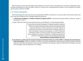 Não se esqueça: mesmo que não tenham sido utilizados os recursos, total ou parcialmente, é necessária a elaboração e apre-
                                     sentação da prestação de contas ao FNDE. Lembre-se, inclusive, que a reprogramação de saldo é o ato de registrá-lo na presta-
                                     ção de contas e informar ao FNDE.

                                     3.12. Outras obrigações
                                       Além da prestação de contas dos recursos encaminhada ao FNDE (e à prefeitura, no caso das UEx), as UEx e EM, na pessoa de
                                     seus respectivos dirigentes, têm a obrigatoriedade de apresentar:
                                       a) a Declaração de Débitos e Créditos Tributários Federais (DCTF) à Secretaria da Receita Federal. Conforme dispõe a
                                          Resolução nº 17/2011:
                                       A seguir, registramos parte da Instrução Normativa, que estabeleceu a citada obrigatoriedade.
                                                                   l) apresentar Declaração de Débitos e Créditos Tributários Federais
                                                                       (DCTF) à Secretaria da Receita Federal do Brasil do Ministério da
                                                                         Fazenda, referente ao mês em que houver ocorrido retenção e
                                                                      recolhimento de valores a título de tributos incidentes sobre ser-
                                                                       viços contratados a expensas do programa, e, na DCTF referente
                                                                      a dezembro, indicar os meses nos quais não houve débitos a de-
                                                                   clarar, utilizando, em ambas as hipóteses, os programas geradores
                                                                           específicos disponíveis no sítio www.receita.fazenda.gov.br.
                                                                                            (Inciso III letra l; e Inciso IV letra l, art. 27)
Programa Dinheiro Direto na Escola




                                       b) anualmente, a declaração de Isenção do Imposto de Renda de Pessoa Jurídica (IRPJ) e a Relação Anual de Informa-
                                          ções Sociais (Rais), ainda que negativa, na forma e nos prazos estabelecidos, respectivamente, pela Secretaria da Receita
                                          Federal, do Ministério da Fazenda, e pela Secretaria de Políticas de Emprego e Salário, do Ministério do Trabalho, sob pena
                                          de ter de pagar multa estipulada por esses órgãos.




143
 