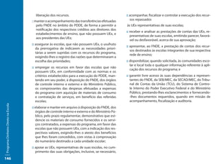 liberação dos recursos.                                     :: acompanhar, fiscalizar e controlar a execução dos recur-
                                     :: manter o acompanhamento das transferências efetuadas          sos repassados
                                         pelo FNDE no âmbito do PDDE, de forma a permitir a        às UEx representativas de suas escolas;
                                         notificação dos respectivos créditos aos diretores dos
                                                                                                   :: receber e analisar as prestações de contas das UEx, re-
                                         estabelecimentos de ensino, que não possuem UEx, e
                                                                                                      presentativas de suas escolas, emitindo parecer, favorá-
                                         aos presidentes das UEx;
                                                                                                      vel ou desfavorável, acerca de sua aprovação;
                                     :: assegurar às escolas, que não possuem UEx, o usufruto
                                                                                                   :: apresentar, ao FNDE, a prestação de contas dos recur-
                                        da prerrogativa de indicarem as necessidades priori-
                                                                                                      sos destinados às escolas integrantes de sua respectiva
                                        tárias a serem supridas com os recursos do programa,
                                                                                                      rede de ensino;
                                        exigindo-lhes o registro das razões que determinaram a
                                        escolha das prioridades;                                   :: disponibilizar, quando solicitada, às comunidades esco-
                                                                                                      lar e local toda e qualquer informação referente à apli-
                                     :: empregar os recursos em favor das escolas que não
                                                                                                      cação dos recursos do programa; e
                                        possuem UEx, em conformidade com as normas e os
                                        critérios estabelecidos para a execução do PDDE, man-      :: garantir livre acesso às suas dependências a represen-
                                        tendo em seu poder, à disposição do FNDE, dos órgãos          tantes do FNDE, da SEB/MEC, da SECAD/MEC, do Tribu-
                                        de controle interno e externo e do Ministério Público,        nal de Contas da União (TCU), do Sistema de Contro-
                                        os comprovantes das despesas efetuadas a expensas             le Interno do Poder Executivo Federal e do Ministério
                                        do programa com aquisição de materiais de consumo             Público, prestando-lhes esclarecimentos e fornecendo-
                                        e contratação de serviços, em benefício das referidas         -lhes documentos requeridos, quando em missão de
                                        escolas;                                                      acompanhamento, fiscalização e auditoria.
Programa Dinheiro Direto na Escola




                                     :: elaborar e manter em arquivo à disposição do FNDE, dos
                                        órgãos de controle interno e externo e do Ministério Pú-
                                        blico, pelo prazo regulamentar, demonstrativo que evi-
                                        dencie os materiais de consumo fornecidos e os servi-
                                        ços contratados, a expensas do programa, em favor das
                                        escolas que não possuem UEx, com a indicação dos res-
                                        pectivos valores, exigindo-lhes o atesto dos benefícios
                                        que lhes foram concedidos, com vistas à comprovação
                                        do numerário destinado a cada unidade escolar;
                                     :: apoiar as UEx, representativas de suas escolas, no cum-
                                        primento das suas obrigações, inclusive, se necessário,
146
 