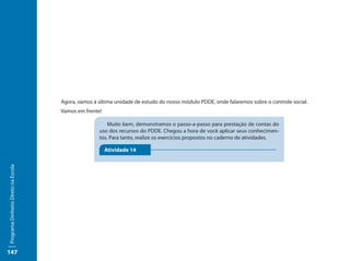 Agora, vamos à última unidade de estudo do nosso módulo PDDE, onde falaremos sobre o controle social.
                                     Vamos em frente!

                                                        Muito bem, demonstramos o passo-a-passo para prestação de contas do
                                                    uso dos recursos do PDDE. Chegou a hora de você aplicar seus conhecimen-
                                                    tos. Para tanto, realize os exercícios propostos no caderno de atividades.

                                                        Atividade 14
Programa Dinheiro Direto na Escola




147
 