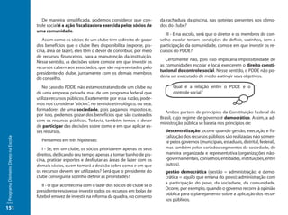 De maneira simplificada, podemos considerar que con-          da rachadura da piscina, nas goteiras presentes nos cômo-
                                     trole social é a ação fiscalizadora exercida pelos sócios de     dos do clube?
                                     uma comunidade.
                                                                                                         III - E na escola, será que o diretor e os membros do con-
                                        Assim como os sócios de um clube têm o direito de gozar       selho escolar teriam condições de definir, sozinhos, sem a
                                     dos benefícios que o clube lhes disponibiliza (esporte, pis-     participação da comunidade, como e em que investir os re-
                                     cina, área de lazer), eles têm o dever de contribuir, por meio   cursos do PDDE?
                                     de recursos financeiros, para a manutenção da instituição.
                                                                                                         Certamente não, pois isso implicaria impossibilidade de
                                     Nesse sentido, as decisões sobre como e em que investir os
                                                                                                      as comunidades escolar e local exercerem o direito consti-
                                     recursos cabem aos associados, que são representados pelo
                                                                                                      tucional do controle social. Nesse sentido, o PDDE não po-
                                     presidente do clube, juntamente com os demais membros
                                                                                                      deria ser executado de modo a atingir seus objetivos.
                                     do conselho.
                                        No caso do PDDE, não estamos tratando de um clube ou                Qual é a relação entre o PDDE e o
                                     de uma empresa privada, mas de um programa federal que                 controle social?
                                     utiliza recursos públicos. Exatamente por essa razão, pode-
                                     mos nos considerar “sócios”, no sentido etimológico, ou seja,
                                     formadores de uma sociedade, pois pagamos impostos e,
                                                                                                         Ambos partem de princípios da Constituição Federal do
                                     por isso, podemos gozar dos benefícios que são custeados
                                                                                                      Brasil, cujo regime de governo é democrático. Assim, a ad-
                                     com os recursos públicos. Todavia, também temos o dever
                                                                                                      ministração pública se baseia nos princípios de:
                                     de participar das decisões sobre como e em que aplicar es-
                                     ses recursos.                                                      descentralização: ocorre quando gestão, execução e fis-
                                                                                                        calização dos recursos públicos são realizadas não somen-
Programa Dinheiro Direto na Escola




                                       Pensemos em três hipóteses:                                      te pelos governos (municipais, estaduais, distrital, federal),
                                        I - Se, em um clube, os sócios priorizarem apenas os seus       mas também pelos variados segmentos da sociedade, de
                                     direitos, dedicando seu tempo apenas a tomar banho de pis-         maneira organizada e representativa (organizações não-
                                     cina, praticar esportes e desfrutar as áreas de lazer com os       -governamentais, conselhos, entidades, instituições, entre
                                     demais sócios, quem tomará a decisão sobre como e em que           outras).
                                     os recursos devem ser utilizados? Será que o presidente do         gestão democrática (gestão = administração; e demo-
                                     clube conseguiria sozinho definir as prioridades?                  crática = aquilo que emana do povo): administração com
                                                                                                        a participação do povo, da sociedade, da comunidade.
                                        II - O que aconteceria com o lazer dos sócios do clube se o
                                                                                                        Ocorre, por exemplo, quando o governo recorre à opinião
                                     presidente resolvesse investir todos os recursos em bolas de
                                                                                                        pública para o planejamento sobre a aplicação dos recur-
                                     futebol em vez de investir na reforma da quadra, no conserto
                                                                                                        sos públicos.
151
 