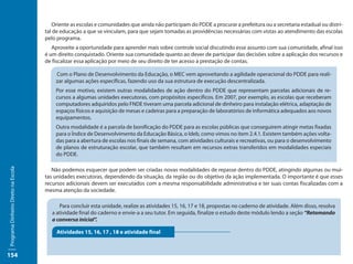 Oriente as escolas e comunidades que ainda não participam do PDDE a procurar a prefeitura ou a secretaria estadual ou distri-
                                     tal de educação a que se vinculam, para que sejam tomadas as providências necessárias com vistas ao atendimento das escolas
                                     pelo programa.
                                        Aproveite a oportunidade para aprender mais sobre controle social discutindo esse assunto com sua comunidade, afinal isso
                                     é um direito conquistado. Oriente sua comunidade quanto ao dever de participar das decisões sobre a aplicação dos recursos e
                                     de fiscalizar essa aplicação por meio de seu direito de ter acesso à prestação de contas.

                                         Com o Plano de Desenvolvimento da Educação, o MEC vem aproveitando a agilidade operacional do PDDE para reali-
                                         zar algumas ações específicas, fazendo uso da sua estrutura de execução descentralizada.
                                         Por esse motivo, existem outras modalidades de ação dentro do PDDE que representam parcelas adicionais de re-
                                         cursos a algumas unidades executoras, com propósitos específicos. Em 2007, por exemplo, as escolas que receberam
                                         computadores adquiridos pelo FNDE tiveram uma parcela adicional de dinheiro para instalação elétrica, adaptação de
                                         espaços físicos e aquisição de mesas e cadeiras para a preparação de laboratórios de informática adequados aos novos
                                         equipamentos.
                                         Outra modalidade é a parcela de bonificação do PDDE para as escolas públicas que conseguirem atingir metas fixadas
                                         para o Índice de Desenvolvimento da Educação Básica, o Ideb, como vimos no item 2.4.1. Existem também ações volta-
                                         das para a abertura de escolas nos finais de semana, com atividades culturais e recreativas, ou para o desenvolvimento
                                         de planos de estruturação escolar, que também resultam em recursos extras transferidos em modalidades especiais
                                         do PDDE.
Programa Dinheiro Direto na Escola




                                        Não podemos esquecer que podem ser criadas novas modalidades de repasse dentro do PDDE, atingindo algumas ou mui-
                                     tas unidades executoras, dependendo da situação, da região ou do objetivo da ação implementada. O importante é que esses
                                     recursos adicionais devem ser executados com a mesma responsabilidade administrativa e ter suas contas fiscalizadas com a
                                     mesma atenção da sociedade.

                                           Para concluir esta unidade, realize as atividades 15, 16, 17 e 18, propostas no caderno de atividade. Além disso, resolva
                                        a atividade final do caderno e envie-a a seu tutor. Em seguida, finalize o estudo deste módulo lendo a seção “Retomando
                                        a conversa inicial”.

                                          Atividades 15, 16, 17 , 18 e atividade final



154
 