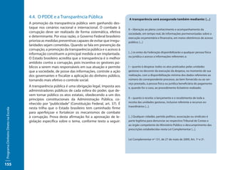 4.4. O PDDE e a Transparência Pública                           A transparência será assegurada também mediante: [...]
                                     A promoção da transparência pública vem ganhando des-
                                     taque nos cenários nacional e internacional. O combate à        II – liberação ao pleno conhecimento e acompanhamento da
                                     corrupção deve ser realizado de forma sistemática, efetiva      sociedade, em tempo real, de informações pormenorizadas sobre a
                                     e determinante. Por essa razão, o Governo Federal brasileiro    execução orçamentária e financeira, em meios eletrônicos de acesso
                                     prioriza as medidas preventivas capazes de evitar que irregu-   público; [...]
                                     laridades sejam cometidas. Quando se fala em prevenção da
                                     corrupção, a promoção da transparência pública e o acesso à
                                                                                                     [...] os entes da Federação disponibilizarão a qualquer pessoa física
                                     informação constituem a principal medida a ser implantada.
                                                                                                     ou jurídica o acesso a informações referentes a:
                                     O Estado brasileiro acredita que a transparência é o melhor
                                     antídoto contra a corrupção, pois incentiva os gestores pú-
                                     blicos a serem mais responsáveis em sua atuação e permite       I – quanto à despesa: todos os atos praticados pelas unidades
                                     que a sociedade, de posse das informações, controle a ação      gestoras no decorrer da execução da despesa, no momento de sua
                                     dos governantes e fiscalize a aplicação do dinheiro público,    realização, com a disponibilização mínima dos dados referentes ao
                                     tornando mais efetivo o controle social.                        número do correspondente processo, ao bem fornecido ou ao ser-
                                                                                                     viço prestado, à pessoa física ou jurídica beneficiária do pagamento
                                     A transparência pública é uma obrigação legal, imposta aos      e, quando for o caso, ao procedimento licitatório realizado;
                                     administradores públicos de cada esfera do poder, que de-
                                     vem tornar público os atos estatais, obedecendo a um dos
                                                                                                     II – quanto à receita: o lançamento e o recebimento de toda a
                                     princípios constitucionais da Administração Pública, co-
                                                                                                     receita das unidades gestoras, inclusive referente a recursos ex-
                                     nhecido por “publicidade” (Constituição Federal, art. 37). É
                                                                                                     traordinários [...].
                                     nesta trilha que o Estado brasileiro tem caminhado firme
Programa Dinheiro Direto na Escola




                                     para aperfeiçoar e fortalecer os mecanismos de combate
                                     à corrupção. Prova desta afirmação foi a aprovação de le-       [...] Qualquer cidadão, partido político, associação ou sindicato é
                                     gislação específica sobre o tema, conforme texto a seguir:      parte legítima para denunciar ao respectivo Tribunal de Contas e
                                                                                                     ao órgão competente do Ministério Público o descumprimento das
                                                                                                     prescrições estabelecidas nesta Lei Complementar [...].


                                                                                                     Lei Complementar nº 131, de 27 de maio de 2009, Art. 1º e 2º.




155
 