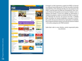 A imagem ao lado representa a página do FNDE na internet
                                     no endereço www.fnde.gov.br. O círculo vermelho mostrado
                                     nela delimita o link Liberação de Recursos de programas do
                                     FNDE o qual faz parte da Rede de Transparência, que cons-
                                     ta do Portal da Transparência do Governo Federal, e tem o
                                     objetivo de facilitar o acesso do cidadão às informações a
                                     respeito de projetos e ações no âmbito do FNDE, no que tan-
                                     ge a liberação de recursos. Ao acessar esse link, o cidadão
                                     pode consultar, de maneira detalhada, município a municí-
                                     pio, o valor dos recursos financeiros repassados às entidades
                                     pelo Programa Dinheiro Direto na Escola do Governo Federal
                                     - e de outros programas do FNDE também!


                                     Saiba fazer valer os seus direitos, sendo responsável pelos
                                                            seus deveres.
Programa Dinheiro Direto na Escola




156
 
