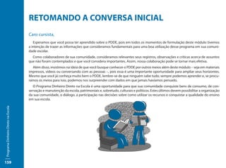 RETOMANDO A CONVERSA INICIAL
                                     Caro cursista,
                                        Esperamos que você possa ter aprendido sobre o PDDE, pois em todos os momentos de formulação deste módulo tivemos
                                     a intenção de trazer as informações que consideramos fundamentais para uma boa utilização desse programa em sua comuni-
                                     dade escolar.
                                       Como colaboradores de sua comunidade, consideramos relevantes seus registros, observações e críticas acerca de assuntos
                                     que não foram contemplados e que você considera importantes. Assim, nossa colaboração pode se tornar mais efetiva.
                                       Além disso, insistimos na ideia de que você busque conhecer o PDDE por outros meios além deste módulo – seja em materiais
                                     impressos, vídeos ou conversando com as pessoas –, pois essa é uma importante oportunidade para ampliar seus horizontes.
                                     Mesmo que você já conheça muito bem o PDDE, lembre-se de que ninguém sabe tudo, sempre podemos aprender e, se procu-
                                     ramos os meios para isso, podemos nos surpreender com dados em que jamais havíamos pensado.
                                        O Programa Dinheiro Direto na Escola é uma oportunidade para que sua comunidade conquiste bens de consumo, de con-
                                     servação e manutenção da escola, patrimoniais e, sobretudo, culturais e políticos. Estes últimos devem possibilitar a organização
                                     da sua comunidade, o diálogo, a participação nas decisões sobre como utilizar os recursos e conquistar a qualidade do ensino
                                     em sua escola.
Programa Dinheiro Direto na Escola




159
 