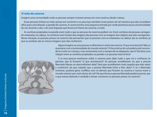 O mito da caverna
                                     Imagine uma comunidade onde as pessoas sempre viveram presas em uma caverna, desde criança.
                                        Essas pessoas tinham as mãos presas em correntes e os pescoços também eram presos de tal maneira que elas só podiam
                                     olhar para uma direção: a parede da caverna. A caverna tinha uma pequena entrada por onde penetrava pouca luminosidade
                                     do sol, durante o dia, e de uma fogueira que ficava em frente da caverna, à noite.
                                       As sombras projetadas na parede eram tudo o que as pessoas da caverna podiam ver. Eram sombras de pessoas carregan-
                                     do estatuetas na cabeça. As sombras eram fusões das imagens das pessoas com as imagens dos objetos que elas carregavam.
                                     Nessa situação, as pessoas presas na caverna não pensariam que as pessoas com as estatuetas na cabeça são as sombras, já
                                     que as sombras são as únicas imagens que elas conhecem.
                                                                       Agora imagine se uma pessoa se libertasse e saísse da caverna. O que aconteceria? Não se
                                                                    assustaria com a luminosidade do mundo exterior? A força da luz do sol poderia até incomo-
                                                                    dá-la muito no começo, mas certamente com o tempo ela se adaptaria, não é? Ela faria uma
                                                                    relação entre as sombras projetadas na parede e as pessoas reais lá fora?
                                                                       E se essa pessoa resolvesse voltar à caverna para dizer tudo o que viu e conheceu às
                                                                    pessoas que lá ficaram? O que aconteceria? As pessoas acreditariam no que a pessoa
                                                                    libertada falasse ou desconfiariam dela? Será que acreditariam mais naquilo que elas vêem
                                                                    e conhecem do que naquilo que a pessoa libertada tinha a lhes dizer? E se o libertado
                                                                    insistisse, poderia gerar conflitos com os demais que ficaram na caverna e nunca viram o
                                                                    mundo exterior por meio da luz do sol? De que forma a pessoa libertada poderia provar que
Programa Dinheiro Direto na Escola




                                                                    o que estava dizendo é verdade e tentar convencer as pessoas presas na caverna?




16
 