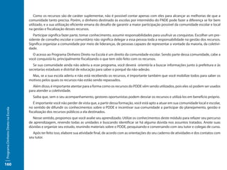 Como os recursos são de caráter suplementar, não é possível contar apenas com eles para alcançar as melhorias de que a
                                     comunidade tanto precisa. Porém, o dinheiro destinado às escolas por intermédio do FNDE pode fazer a diferença se for bem
                                     utilizado, e a sua utilização eficiente emana do desafio de garantir a maior participação possível da comunidade escolar e local
                                     na gestão e fiscalização desses recursos.
                                        Participar significa fazer parte, tomar conhecimento, assumir responsabilidades para usufruir as conquistas. Escolher um pre-
                                     sidente de conselho escolar e comunitário não significa delegar a essa pessoa toda a responsabilidade na gestão dos recursos.
                                     Significa organizar a comunidade por meio de lideranças, de pessoas capazes de representar a vontade da maioria, da coletivi-
                                     dade.
                                       O acesso ao Programa Dinheiro Direto na Escola é um direito da comunidade escolar. Sendo parte dessa comunidade, cabe a
                                     você conquistá-lo, principalmente fiscalizando o que tem sido feito com os recursos.
                                        Se sua comunidade ainda não aderiu a esse programa, você deverá orientá-la a buscar informações junto à prefeitura e às
                                     secretarias estaduais e distrital de educação para saber o porquê da não-adesão.
                                       Mas, se a sua escola aderiu e não está recebendo os recursos, é importante também que você mobilize todos para saber os
                                     motivos pelos quais os recursos não estão sendo repassados.
                                       Além disso, é importante atentar para a forma como os recursos do PDDE vêm sendo utilizados, pois eles só podem ser usados
                                     para atender a coletividade.
                                       Saiba que, sem o seu acompanhamento, gestores oportunistas podem desviar os recursos e utilizá-los em benefício próprio.
                                        É importante você não perder de vista que, a partir dessa formação, você está apto a atuar em sua comunidade local e escolar,
                                     no sentido de difundir os conhecimentos sobre o PDDE e incentivar sua comunidade a participar do planejamento, gestão e
Programa Dinheiro Direto na Escola




                                     fiscalização dos recursos públicos a ela destinados.
                                       Nesse sentido, propomos que você avalie seu aprendizado. Utilize os conhecimentos deste módulo para refazer seu percurso
                                     de aprendizagem, revendo todas as unidades e buscando identificar se há alguma dúvida nos assuntos tratados. Anote suas
                                     dúvidas e organize seu estudo, reunindo materiais sobre o PDDE, pesquisando e conversando com seu tutor e colegas de curso.
                                       Após ter feito isso, elabore sua atividade final, de acordo com as orientações do seu caderno de atividades e dos contatos com
                                     seu tutor.




160
 