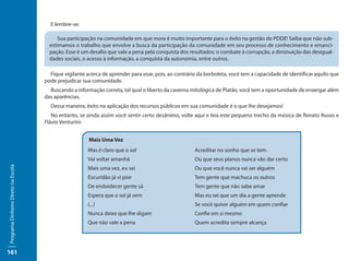 E lembre-se:

                                           Sua participação na comunidade em que mora é muito importante para o êxito na gestão do PDDE! Saiba que não sub-
                                       estimamos o trabalho que envolve a busca da participação da comunidade em seu processo de conhecimento e emanci-
                                       pação. Esse é um desafio que vale a pena pela conquista dos resultados: o combate à corrupção, a diminuição das desigual-
                                       dades sociais, o acesso à informação, a conquista da autonomia, entre outros.

                                       Fique vigilante acerca de aprender para voar, pois, ao contrário da borboleta, você tem a capacidade de identificar aquilo que
                                     pode prejudicar sua comunidade.
                                       Buscando a informação correta, tal qual o liberto da caverna mitológica de Platão, você tem a oportunidade de enxergar além
                                     das aparências.
                                       Dessa maneira, êxito na aplicação dos recursos públicos em sua comunidade é o que lhe desejamos!
                                        No entanto, se ainda assim você sentir certo desânimo, volte aqui e leia este pequeno trecho da música de Renato Russo e
                                     Flávio Venturini:


                                                        Mais Uma Vez
                                                       Mas é claro que o sol                          Acreditar no sonho que se tem.
                                                       Vai voltar amanhã                              Ou que seus planos nunca vão dar certo
Programa Dinheiro Direto na Escola




                                                       Mais uma vez, eu sei                           Ou que você nunca vai ser alguém
                                                       Escuridão já vi pior                           Tem gente que machuca os outros
                                                       De endoidecer gente sã                         Tem gente que não sabe amar
                                                       Espera que o sol já vem                        Mas eu sei que um dia a gente aprende
                                                       (...)                                          Se você quiser alguém em quem confiar
                                                       Nunca deixe que lhe digam                      Confie em si mesmo
                                                       Que não vale a pena                            Quem acredita sempre alcança




161
 