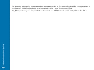 PAZ, Adalberto Domingos da. Programa Dinheiro Direto na Escola - PDDE. 2002. 88p. Monografia 2005. 102p. Apresentada e
                                     premiada no 7º Concurso de Inovações na Gestão Pública Federal - Prêmio Hélio Beltrão. Brasília.
                                     PAZ, Adalberto Domingos da. Programa Dinheiro Direto na Escola – PDDE. Informativo nº 01. FNDE/MEC: Brasília, 2003.a
Programa Dinheiro Direto na Escola




163
 