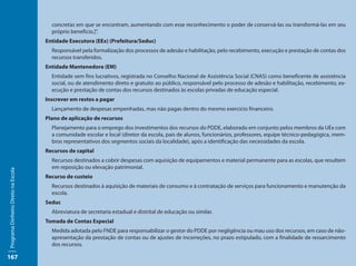 concretas em que se encontram, aumentando com esse reconhecimento o poder de conservá-las ou transformá-las em seu
                                       próprio benefício.]”.
                                     Entidade Executora (EEx) (Prefeitura/Seduc)
                                       Responsável pela formalização dos processos de adesão e habilitação, pelo recebimento, execução e prestação de contas dos
                                       recursos transferidos.
                                     Entidade Mantenedora (EM)
                                       Entidade sem fins lucrativos, registrada no Conselho Nacional de Assistência Social (CNAS) como beneficente de assistência
                                       social, ou de atendimento direto e gratuito ao público, responsável pelo processo de adesão e habilitação, recebimento, ex-
                                       ecução e prestação de contas dos recursos destinados às escolas privadas de educação especial.
                                     Inscrever em restos a pagar
                                       Lançamento de despesas empenhadas, mas não pagas dentro do mesmo exercício financeiro.
                                     Plano de aplicação de recursos
                                       Planejamento para o emprego dos investimentos dos recursos do PDDE, elaborado em conjunto pelos membros da UEx com
                                       a comunidade escolar e local (diretor da escola, pais de alunos, funcionários, professores, equipe técnico-pedagógica, mem-
                                       bros representativos dos segmentos sociais da localidade), após a identificação das necessidades da escola.
                                     Recursos de capital
                                       Recursos destinados a cobrir despesas com aquisição de equipamentos e material permanente para as escolas, que resultem
                                       em reposição ou elevação patrimonial.
Programa Dinheiro Direto na Escola




                                     Recurso de custeio
                                       Recursos destinados à aquisição de materiais de consumo e à contratação de serviços para funcionamento e manutenção da
                                       escola.
                                     Seduc
                                       Abreviatura de secretaria estadual e distrital de educação ou similar.
                                     Tomada de Contas Especial
                                       Medida adotada pelo FNDE para responsabilizar o gestor do PDDE por negligência ou mau uso dos recursos, em caso de não-
                                       apresentação da prestação de contas ou de ajustes de incorreções, no prazo estipulado, com a finalidade de ressarcimento
                                       dos recursos.

167
 