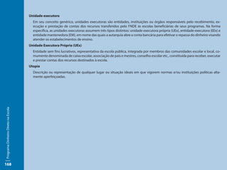Unidade executora
                                       Em seu conceito genérico, unidades executoras são entidades, instituições ou órgãos responsáveis pelo recebimento, ex-
                                       ecução e prestação de contas dos recursos transferidos pelo FNDE às escolas beneficiárias de seus programas. Na forma
                                       especifica, as unidades executoras assumem três tipos distintos: unidade executora própria (UEx), entidade executora (EEx) e
                                       entidade mantenedora (EM), em nome das quais a autarquia abre a conta bancária para efetivar o repassa do dinheiro visando
                                       atender os estabelecimentos de ensino.
                                     Unidade Executora Própria (UEx)
                                       Entidade sem fins lucrativos, representativa da escola pública, integrada por membros das comunidades escolar e local, co-
                                       mumente denominada de caixa escolar, associação de pais e mestres, conselho escolar etc., constituída para receber, executar
                                       e prestar contas dos recursos destinados à escola.
                                     Utopia
                                       Descrição ou representação de qualquer lugar ou situação ideais em que vigorem normas e/ou instituições políticas alta-
                                       mente aperfeiçoadas.
Programa Dinheiro Direto na Escola




168
 