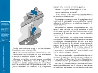 que você tenha em mente as seguintes questões:
                                                                                                          – O que é o Programa Dinheiro Direto na Escola?
                                                                                                          – Como funciona esse programa?
                                                                                                          – Como prestarei contas dos recursos do PDDE utilizados
                                                                                                        em minha comunidade escolar?
                                                                                                           Pense nessas questões sem perder de vista a fundamental
                                                                                                        importância da participação da comunidade local e escolar
 Poderíamos citar                                                                                       na busca do conhecimento e na organização para gerir e fis-
os outros exemplos                                                                                      calizar o programa.
disponibilizados na
matéria, mas pre-
ferimos lhe sugerir
                                                                                                           É importante que você e sua comunidade associem o con-
a leitura, que se                                                                                       ceito de conhecimento ao conceito de autonomia, tal qual a
encontra disponível
na revista e em seu
                                                                                                        borboleta que consegue voar por meio de seus esforços e da
sítio na internet:                                                                                      pessoa que sai da caverna e aprende a enxergar para além
http://revistaescola.
abril.com.br/edi-                                                                                       das aparências.
coes. Procure pela
edição 185, do ano                                                                                         Talvez você já tenha tido a oportunidade de encontrar
de 2005, na seção
“Gestão”.
                                                                                                        comunidades escolares totalmente dependentes das ações
                                                                                                        das prefeituras e secretarias de educação para ter acesso a
                                                                                                        materiais de manutenção da escola ou para a aquisição de
                                                                                                        qualquer tipo de bem. Ou seja, quando precisam de um be-
   Programa Dinheiro Direto na Escola




                                                                                                        bedouro, de um ventilador, de um serviço de encanador ou
                                           Você já parou para pensar no que fez com que essas expe-     mesmo de materiais de limpeza e higiene, deslocam o diretor,
                                        riências fossem parar em uma revista?                           a secretária ou a coordenadora até a secretaria de educação
                                           Muito provavelmente, foi a repercussão do sucesso que es-    para ter acesso a esses bens e serviços.
                                        sas escolas estão conquistando em suas ações de recebimen-         Será que, nessa situação, a comunidade escolar está en-
                                        to, gestão e fiscalização dos recursos do PDDE.                 contrando condições para aprender a se administrar, a resol-
                                           Claro que você também pretende, para sua comunidade          ver seus problemas? Ou será que ela está sendo tratada como
                                        escolar, o êxito na utilização dos recursos do programa. Você   a borboleta que, ao ser ajudada, fica impossibilitada de voar?
                                        teria condições de listar as etapas necessárias para conhecer     Será que essa comunidade escolar encontrará possibilida-
                                        o PDDE de modo a utilizá-lo com qualidade? Pois bem, no tra-    de de obter conhecimento (sair da caverna), ou ficará pensan-
                                        çado da sua trajetória para conhecer o PDDE, é importante       do que isso é o que deve ser feito, que é assim que as coisas

   18
 