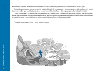 funcionam e que nada deve ser mudado para não criar mal-estar com a prefeitura ou com a secretaria de educação?
                                        Ao estudar este módulo, não perca de vista sua possibilidade de emancipação e autonomia, pois a cada unidade você encon-
                                     trará informações que, se utilizadas, poderão transformar realidades e fazer a diferença para a melhoria da coletividade.
                                        O princípio desta era da globalização é que informação é poder! Assim, é importante desconfiar daqueles que se propõem a
                                     ajudar sua comunidade, mas centralizam a informação, fazendo com que tudo e todos dependam dos seus conhecimentos. Quan-
                                     to mais informação a comunidade tiver, maior a possibilidade de fazer escolhas de qualidade.


                                       Pensando nisso, siga em frente e tenha um bom estudo!
Programa Dinheiro Direto na Escola




19
 