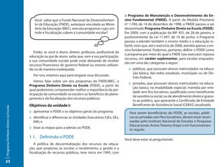 o Programa de Manutenção e Desenvolvimento do En-
                                        Você sabia que o Fundo Nacional de Desenvolvimen-             sino Fundamental (PMDE). A partir da Medida Provisória
                                        to da Educação (FNDE), autarquia vinculada ao Minis-          nº 1.784, de 14 de dezembro de 1998, o PMDE passou a ser
                                        tério da Educação (MEC), executa programas cujo con-          denominado Programa Dinheiro Direto na Escola (PDDE).
                                        trole e fiscalização cabem à comunidade escolar?              Em 2009, com a publicação da MP 455, de 28 de janeiro, e
                                                                                                      posteriormente da Lei 11.497, de 16 de junho, o Programa
                                                                                                      passou a atender também o ensino médio e a educação in-
                                                                                                      fantil, visto que, até o exercício de 2008, atendia apenas o en-
                                                                                                      sino fundamental. Podemos, portanto, definir o PDDE como
                                        Então, se você é aluno, diretor, professor, profissional da
                                                                                                      o programa por meio do qual o FNDE (seu executor) repassa
                                     educação ou pai de aluno, saiba que, sem a sua participação,
                                                                                                      recursos, em caráter suplementar, para escolas enquadra-
                                     a sua comunidade escolar pode estar deixando de receber
                                                                                                      das em uma das categorias a seguir:
                                     recursos financeiros do governo federal ou mesmo utilizan-
                                     do-os de maneira inadequada.                                       ::	 públicas, que possuam alunos matriculados na educa-
                                                                                                            ção básica, das redes estaduais, municipais ou do Dis-
                                       Por isso, estamos aqui para resgatar essa discussão.
                                                                                                            trito Federal;
                                         Vamos falar sobre um dos programas do FNDE/MEC, o
                                                                                                        ::	 privadas, que possuam alunos matriculados na educa-
                                     Programa Dinheiro Direto na Escola (PDDE), a partir do
                                                                                                            ção básica, na modalidade especial, mantida por enti-
                                     qual poderemos compreender melhor a importância da par-
                                                                                                            dade sem fins lucrativos, qualificada como beneficente
                                     ticipação da comunidade na escola e os benefícios do plane-
                                                                                                            de assistência social, ou de atendimento direto e gratui-
                                     jamento e da fiscalização dos recursos públicos.
                                                                                                            to ao público, que apresente o Certificado de Entidade
                                     Objetivos da unidade I:                                                Beneficente de Assistência Social (CEBAS) atualizado.
Programa Dinheiro Direto na Escola




                                     ::	apresentar o PDDE e os objetivos gerais do programa;             Para serem beneficiárias do PDDE, as escolas, públi-
                                     ::	identificar e diferenciar as Unidades Executoras (UEx, EEx,      cas ou privadas sem fins lucrativos, devem estar recen-
                                        EM); e                                                           seadas pelo Instituto Nacional de Estudos e Pesquisas
                                                                                                         Educacionais Anísio Teixeira (Inep) e em funcionamen-
                                     ::	listar as etapas para a adesão ao PDDE.
                                                                                                         to regular.

                                     1.1.	 Definindo o PDDE                                           Você deve estar se perguntando:
                                        A política de descentralização dos recursos da educa-
                                     ção, que propiciou às escolas o recebimento, a gestão e a
                                     fiscalização de recursos públicos, teve início em 1995, com

23
 