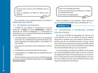 Por que esses recursos são transferidos para as               O que é uma unidade executora?
                                          escolas?                                                      Por que as escolas devem providenciar a criação
                                          Quais os objetivos do FNDE em efetuar esses                   de unidade executora?
                                          repasses?                                                     Como ocorre sua organização?


                                       Para responder a essas questões teremos de conhecer o         Vamos às respostas a essas questões... Antes, porém, pe-
                                     objetivo dessa ação. Vamos lá!                                gue seu caderno de atividade e faça as atividades de 1 a 3.
                                     1.2.	 Os objetivos do programa	                                    Atividades 1 a 3
                                        O PDDE tem por objetivo a transferência de recursos
                                     financeiros à escola, de forma suplementar, visando à         1.3.	 Conceituando e classificando Unidade
                                     promoção da melhoria pedagógica e à manutenção da
                                     infraestrutura, com a consequente elevação da qualidade do
                                                                                                   Executora Própria
                                     ensino. Tal medida envolve:                                     Os recursos do PDDE são repassados por meio de uma
                                     ::	o fortalecimento da participação social e da autogestão    conta bancária, mas, em se tratando de recursos públicos,
                                        como meio de consolidação da escola democrática, bus-      não pode ser utilizada uma conta qualquer. Ela deve ser es-
                                        cando integração entre poder público / comunidade / es-    pecífica para fins do recebimento desses recursos. Sendo
                                        cola / família;                                            uma conta corrente especial, ela é aberta pelo FNDE, não em
                                     ::	a promoção da autonomia escolar, eliminando a interme-     nome da escola, mas em nome da Unidade Executora Própria
Programa Dinheiro Direto na Escola




                                        diação.                                                    da escola beneficiada. Mas por que isso acontece?.
                                     ::	a celeridade na execução das decisões da escola; e            As escolas públicas beneficiárias do PDDE não são entida-
                                     ::	a racionalização e a simplificação dos procedimentos ad-   des com personalidade jurídica capaz de reunir os elemen-
                                        ministrativos.                                             tos exigidos pelo Banco Central para possuir, em nome pró-
                                        Porém, para terem acesso aos recursos, é fundamental que   prio, a conta corrente na qual serão depositados os recursos.
                                     as escolas a serem beneficiadas disponham de uma Unidade      Por isso, o FNDE encontrou como alternativa técnica criar a
                                     Executora Própria.                                            figura da Unidade Executora Própria.




24
 