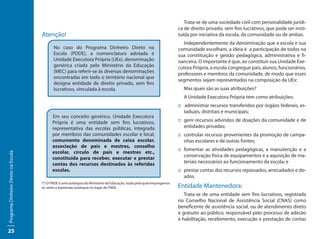 Trata-se de uma sociedade civil com personalidade jurídi-
                                                                                                                        ca de direito privado, sem fins lucrativos, que pode ser insti-
                                     Atenção!                                                                           tuída por iniciativa da escola, da comunidade ou de ambas.
                                                                                                                          Independentemente da denominação que a escola e sua
                                            No caso do Programa Dinheiro Direto na                                      comunidade escolham, a ideia é a participação de todos na
                                            Escola (PDDE), a nomenclatura adotada é                                     sua constituição e gestão pedagógica, administrativa e fi-
                                            Unidade Executora Própria (UEx), denominação                                nanceira. O importante é que, ao constituir sua Unidade Exe-
                                            genérica criada pelo Ministério da Educação                                 cutora Própria, a escola congregue pais, alunos, funcionários,
                                            (MEC) para referir-se às diversas denominações                              professores e membros da comunidade, de modo que esses
                                            encontradas em todo o território nacional que
                                                                                                                        segmentos sejam representados na composição da UEx:
                                            designa entidade de direito privado, sem fins
                                            lucrativos, vinculada à escola.                                               Mas quais são as suas atribuições?
                                                                                                                          A Unidade Executora Própria tem como atribuições:
                                                                                                                        :: administrar recursos transferidos por órgãos federais, es-
                                                                                                                           taduais, distritais e municipais;
                                           Em seu conceito genérico, Unidade Executora
                                           Própria é uma entidade sem fins lucrativos,                                  ::	gerir recursos advindos de doações da comunidade e de
                                           representativa das escolas públicas, integrada                                  entidades privadas;
                                           por membros das comunidades escolar e local,                                 ::	controlar recursos provenientes da promoção de campa-
                                           comumente denominada de caixa escolar,                                          nhas escolares e de outras fontes;
                                           associação de pais e mestres, conselho
                                                                                                                        ::	fomentar as atividades pedagógicas, a manutenção e a
                                           escolar, círculo de pais e mestres etc.,
Programa Dinheiro Direto na Escola




                                                                                                                           conservação física de equipamentos e a aquisição de ma-
                                           constituída para receber, executar e prestar
                                           contas dos recursos destinados às referidas                                     teriais necessários ao funcionamento da escola; e
                                           escolas.                                                                     ::	prestar contas dos recursos repassados, arrecadados e do-
                                                                                                                           ados.
                                     (*) O FNDE é uma autarquia do Ministério da Educação, razão pela qual empregamos
                                     às vezes a expressão autarquia no lugar de FNDE.                                   Entidade Mantenedora:
                                                                                                                           Trata-se de uma entidade sem fins lucrativos, registrada
                                                                                                                        no Conselho Nacional de Assistência Social (CNAS) como
                                                                                                                        beneficente de assistência social, ou de atendimento direto
                                                                                                                        e gratuito ao público, responsável pelo processo de adesão
                                                                                                                        e habilitação, recebimento, execução e prestação de contas

25
 
