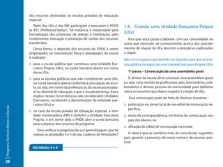 dos recursos destinados às escolas privadas de educação
                                     especial.
                                        Além das UEx e das EM, participam e executam o PDDE           1.4.	 Criando uma Unidade Executora Própria
                                     as EEx (Prefeitura/Seduc). Tal instância é responsável pela
                                     formalização dos processos de adesão e habilitação, pelo         (UEx)
                                     recebimento, execução e prestação de contas dos recursos            Para que você possa colaborar com sua comunidade ou
                                     transferidos.                                                    outra que necessite de conhecimento acerca dos procedi-
                                        Dessa forma, o depósito dos recursos do PDDE a serem          mentos de criação de UEx, leia com a atenção as explicações
                                     empregados na manutenção física e pedagógica da escola           a seguir.
                                     é realizado:
                                                                                                      São cinco os passos que deverão ser seguidos para que uma es-
                                     ::	para a escola pública que constituiu uma Unidade Exe-         cola pública consiga criar uma Unidade Executora Própria (UEx:
                                        cutora Própria (UEx), na conta bancária aberta em nome
                                        dessa UEx;                                                      1º passo – Convocação de uma assembléia geral

                                     ::	para as escolas públicas que não constituíram uma UEx,          O diretor da escola deve convocar uma assembleia geral,
                                        na conta bancária aberta conforme a vinculação da esco-       ou seja, uma reunião de professores, pais, funcionários, cola-
                                        la, ou seja, em nome da prefeitura ou da secretaria estadu-   boradores e demais pessoas da comunidade para deliberar
                                        al ou distrital de educação a que a escola pertença. Esses    sobre os assuntos que dizem respeito à criação da UEx.
                                        órgãos, nessas circunstâncias, são considerados Unidades
                                                                                                         Essa convocação pode ser feita de diversas maneiras:
                                        Executoras, recebendo a denominação de entidade exe-
                                        cutora (EEx); e                                               ::	publicação no jornal local de um edital de convocação es-
Programa Dinheiro Direto na Escola




                                                                                                         pecífica;
                                     ::	no caso da escola privada de educação especial, a enti-
                                        dade mantenedora (EM) é também a Unidade Executora            ::	envio de correspondência, em forma de convocação, aos
                                        Própria, e em nome dela o FNDE abre a conta bancária             pais dos alunos; ou
                                        para o repasse dos recursos do programa.
                                                                                                      ::	 afixação do edital de convocação na escola.
                                          Para verificar o progresso de sua aprendizagem, que tal
                                       realizar as atividades 4 e 5 do seu Caderno de Atividades?        O ideal é que se combine mais de uma dessas sugestões
                                                                                                      para garantir a presença do maior número de pessoas pos-
                                                                                                      sível.
                                       Atividades 4 e 5


26
 
