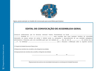 Agora, preste atenção no modelo de convocação para assembleia geral abaixo:




                                                                   EDITAL DE CONVOCAÇÃO DE ASSEMBLEIA GERAL

                                      Convoca-se professores(as), pais de alunos(as), alunos(as) maiores, funcionários(as) da Escola ........................................................................................
                                      ......................, localizada na ........................................................................................... neste município, bem como quaisquer membros da comunidade
                                      interessados em prestar serviços em prestar à referida escola, ou acompanhar o desenvolvimento de suas atividades pedagógicas,
                                      administrativas e financeiras, para uma assembléia geral quer será realizada aos ......... dias, do mês de ..................................... do corrente ano, às
                                      ...........h , na (endereço) .............................................................................................................., para a discussão e deliberação sobre os seguintes assuntos:
Programa Dinheiro Direto na Escola




                                      1) Criação da Unidade Executora Própria (Uex).

                                      2) Eleição dos membros dos conselhos e dos dirigentes da entidade.

                                      3) Empossamento dos membros dos conselhos e dirigentes da entidade.

                                                                                   _____________________________, _________ de _____________ de ___________.



                                                       _________________________________________________________________________________________________________
                                                                    (Representante da escola ou da comunidade interessado na constituição da Unidade Executora)




27
 