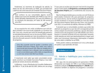 Finalmente, no momento da realização da adesão, os          5º que, para as escolas que possuem mais de 50 (cinquenta)
                                     dados da UEx são informados ao FNDE, que providenciará         alunos matriculados, é obrigatória a constituição da Unida-
                                     a abertura da conta bancária da Unidade Executora Própria.     de Executora Própria para o recebimento dos recursos do
                                                                                                    PDDE.
                                        Você conhece na sua comunidade alguma escola                   Não há obrigatoriedade para as escolas com até 50 alunos
                                        pública que nunca foi atendida pelo PDDE ou que vem         matriculados instituírem UEx para participar do programa.
                                        sendo atendida indiretamente, por meio de prefeitura        Da mesma forma, não há nenhum impedimento para essas
                                        ou secretaria de educação, em razão de não possuir          escolas receberem os recursos do PDDE por meio das Unida-
                                        uma UEx?                                                    des Executoras Próprias. Basta que elas criem, caso queiram,
                                                                                                    suas UEx e, no momento da adesão, informem ao FNDE.
                                                                                                       É provável que as comunidades escolares que ainda não
                                        Se sua resposta for sim, então acreditamos que você po-     aderiram ao programa ou que não vêm conseguindo prestar
                                     derá contribuir com essa escola, ajudando-a a constituir sua   contas estejam encontrando problemas, seja por desconhe-
                                     UEx. Com isso, a escola que nunca foi beneficiada passará a    cimento acerca do programa ou por dificuldades com a fisca-
                                     ser atendida diretamente com os recursos do PDDE, e aquela     lização e o controle social dos recursos repassados. Portanto,
                                     que vinha sendo atendida por meio da prefeitura ou secre-      muita atenção aos itens que desenvolveremos a seguir, pois
                                     taria de educação passará a receber diretamente o dinheiro     neles você encontrará importantes informações a respeito
                                     do programa.                                                   de como aderir e habilitar-se ao PDDE.
                                                                                                      Antes, porém, realize as atividades 6, 6.1 e 6.2, a fim de pôr
                                           Uma dica: quando você for ajudar a constituir uma        em prática o que aprendeu até aqui.
                                           Unidade Executora Própria, faça antes uma visita a
Programa Dinheiro Direto na Escola




                                           uma escola que já possui UEx. Veja um modelo de es-
                                           tatuto e converse com a direção, com os professores           Atividades 6, 6.1 e 6.2
                                           e com os servidores para colher deles as experiências
                                           e, com isso, tornar mais fácil sua missão.
                                                                                                    1.5.	 Adesão e habilitação para recebimento
                                       É importante você saber que toda comunidade escolar
                                     pode constituir sua Unidade Executora Própria, e isso inde-
                                                                                                    dos recursos
                                     pende do número de alunos atendidos.                             Até aqui, nós nos preocupamos em apresentar o PDDE,
                                       A diferença é que a Resolução do Conselho Deliberativo       destacando sua criação, em 1995, e sua institucionalização,
                                     do FNDE nº 9, de 24 de abril de 2007, definiu em seu artigo    mediante a edição da Medida Provisória nº 1.784/98. Apre-
                                                                                                    sentamos também os objetivos do programa e conceitua-
29
 