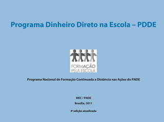 Programa Dinheiro Direto na Escola – PDDE




    Programa Nacional de Formação Continuada a Distância nas Ações do FNDE




                                  MEC / FNDE
                                 Brasília, 2011

                              4a edição atualizada
 