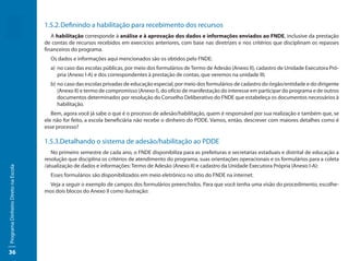 1.5.2.	Definindo a habilitação para recebimento dos recursos
                                        A habilitação corresponde à análise e à aprovação dos dados e informações enviados ao FNDE, inclusive da prestação
                                     de contas de recursos recebidos em exercícios anteriores, com base nas diretrizes e nos critérios que disciplinam os repasses
                                     financeiros do programa.
                                       Os dados e informações aqui mencionados são os obtidos pelo FNDE:
                                       a)	 no caso das escolas públicas, por meio dos formulários de Termo de Adesão (Anexo II), cadastro de Unidade Executora Pró-
                                           pria (Anexo I-A) e dos correspondentes à prestação de contas, que veremos na unidade III;
                                       b)	 no caso das escolas privadas de educação especial, por meio dos formulários de cadastro do órgão/entidade e do dirigente
                                           (Anexo II) e termo de compromisso (Anexo I), do ofício de manifestação do interesse em participar do programa e de outros
                                           documentos determinados por resolução do Conselho Deliberativo do FNDE que estabeleça os documentos necessários à
                                           habilitação.
                                        Bem, agora você já sabe o que é o processo de adesão/habilitação, quem é responsável por sua realização e também que, se
                                     ele não for feito, a escola beneficiária não recebe o dinheiro do PDDE. Vamos, então, descrever com maiores detalhes como é
                                     esse processo?

                                     1.5.3.Detalhando o sistema de adesão/habilitação ao PDDE
                                        No primeiro semestre de cada ano, o FNDE disponibiliza para as prefeituras e secretarias estaduais e distrital de educação a
                                     resolução que disciplina os critérios de atendimento do programa, suas orientações operacionais e os formulários para a coleta
                                     /atualização de dados e informações: Termo de Adesão (Anexo II) e cadastro da Unidade Executora Própria (Anexo I-A):
Programa Dinheiro Direto na Escola




                                       Esses formulários são disponibilizados em meio eletrônico no sítio do FNDE na internet.
                                       Veja a seguir o exemplo de campos dos formulários preenchidos. Para que você tenha uma visão do procedimento, escolhe-
                                     mos dois blocos do Anexo II como ilustração:




36
 