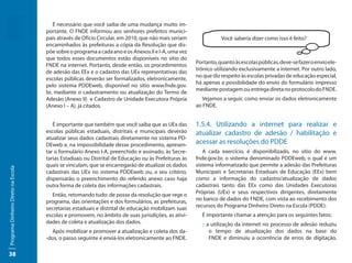 É necessário que você saiba de uma mudança muito im-
                                     portante. O FNDE informou aos senhores prefeitos munici-
                                     pais através de Ofício Circular, em 2010, que não mais seriam               Você saberia dizer como isso é feito?
                                     encaminhados às prefeituras a cópia da Resolução que dis-
                                     põe sobre o programa a cada ano e os Anexos II e I-A, uma vez
                                     que todos esses documentos estão disponíveis no sítio do
                                                                                                      Portanto, quanto às escolas públicas, deve-se fazer o envio ele-
                                     FNDE na internet. Portanto, desde então, os procedimentos
                                                                                                      trônico utilizando exclusivamente a internet. Por outro lado,
                                     de adesão das EEx e o cadastro das UEx representativas das
                                                                                                      no que diz respeito às escolas privadas de educação especial,
                                     escolas públicas deverão ser formalizados, eletronicamente,
                                                                                                      há apenas a possibilidade do envio do formulário impresso
                                     pelo sistema PDDEweb, disponível no sítio www.fnde.gov.
                                                                                                      mediante postagem ou entrega direta no protocolo do FNDE.
                                     br, mediante o cadastramento ou atualização do Termo de
                                     Adesão (Anexo II) e Cadastro de Unidade Executora Própria          Vejamos a seguir, como enviar os dados eletronicamente
                                     (Anexo I – A), já citados.                                       ao FNDE.


                                        É importante que também que você saiba que as UEx das         1.5.4. Utilizando a internet para realizar e
                                     escolas públicas estaduais, distritais e municipais deverão      atualizar cadastro de adesão / habilitação e
                                     atualizar seus dados cadastrais diretamente no sistema PD-
                                     DEweb e, na impossibilidade desse procedimento, apresen-         acessar as resoluções do PDDE
                                     tar o formulário Anexo I-A, preenchido e assinado, às Secre-        A cada exercício, é disponibilizado, no sítio do www.
                                     tarias Estaduais ou Distrital de Educação ou às Prefeituras às   fnde.gov.br, o sistema denominado PDDEweb, o qual é um
                                     quais se vinculam, que se encarregarão de atualizar os dados     sistema informatizado que permite a adesão das Prefeituras
Programa Dinheiro Direto na Escola




                                     cadastrais das UEx no sistema PDDEweb ou, a seu critério,        Municipais e Secretarias Estaduais de Educação (EEx) bem
                                     dispensarão o preenchimento do referido anexo caso haja          como a informação do cadastro/atualização de dados
                                     outra forma de coleta das informações cadastrais.                cadastrais tanto das EEx como das Unidades Executoras
                                        Então, retomando tudo: de posse da resolução que rege o       Próprias (UEx) e seus respectivos dirigentes, diretamente
                                     programa, das orientações e dos formulários, as prefeituras,     no banco de dados do FNDE, com vista ao recebimento dos
                                     secretarias estaduais e distrital de educação mobilizam suas     recursos do Programa Dinheiro Direto na Escola (PDDE):
                                     escolas e promovem, no âmbito de suas jurisdições, as ativi-       É importante chamar a atenção para os seguintes fatos:
                                     dades de coleta e atualização dos dados.                           :: a utilização da internet no processo de adesão reduziu
                                       Após mobilizar e promover a atualização e coleta dos da-             o tempo de atualização dos dados na base do
                                     -dos, o passo seguinte é enviá-los eletronicamente ao FNDE.            FNDE e diminuiu a ocorrência de erros de digitação,

38
 