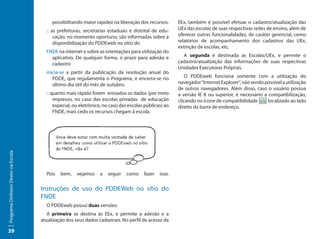 possibilitando maior rapidez na liberação dos recursos.      EEx, também é possível efetuar o cadastro/atualização das
                                       :: as prefeituras, secretarias estaduais e distrital de edu-    UEx das escolas de suas respectivas redes de ensino, além de
                                           cação, no momento oportuno, são informadas sobre a          oferecer outras funcionalidades, de caráter gerencial, como
                                           disponibilização do PDDEweb no sítio do                     relatórios de acompanhamento dos cadastros das UEx,
                                                                                                       extinção de escolas, etc.
                                       FNDE na internet e sobre as orientações para utilização do
                                         aplicativo. De qualquer forma, o prazo para adesão e            A segunda é destinada as Escolas/UEx, e permite o
                                         cadastro                                                      cadastro/atualização das informações de suas respectivas
                                                                                                       Unidades Executoras Próprias.
                                       inicia-se a partir da publicação da resolução anual do
                                          PDDE, que regulamenta o Programa, e encerra-se no               O PDDEweb funciona somente com a utilização do
                                          último dia útil do mês de outubro.                           navegador “Internet Explorer“, não sendo possível a utilização
                                                                                                       de outros navegadores. Além disso, caso o usuário possua
                                       :: quanto mais rápido forem enviados os dados (por meio         a versão IE 8 ou superior, é necessário a compatibilização,
                                           impresso, no caso das escolas privadas de educação          clicando no ícone de compatibilidade      localizado ao lado
                                           especial, ou eletrônico, no caso das escolas públicas) ao   direito da barra de endereço.
                                           FNDE, mais cedo os recursos chegam à escola.
Programa Dinheiro Direto na Escola




                                       Pois   bem,    vejamos    a   seguir   como     fazer   isso.

                                     Instruções de uso do PDDEWeb no sítio do
                                     FNDE
                                       O PDDEweb possui duas versões:
                                        A primeira se destina às EEx, e permite a adesão e a
                                     atualização dos seus dados cadastrais. No perfil de acesso da

39
 